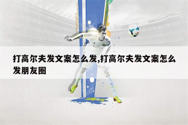 打高尔夫发文案怎么发,打高尔夫发文案怎么发朋友圈
